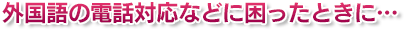 外国語の電話対応などに困ったときに…