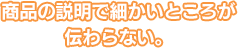 商品の説明で細かいところが伝わらない。